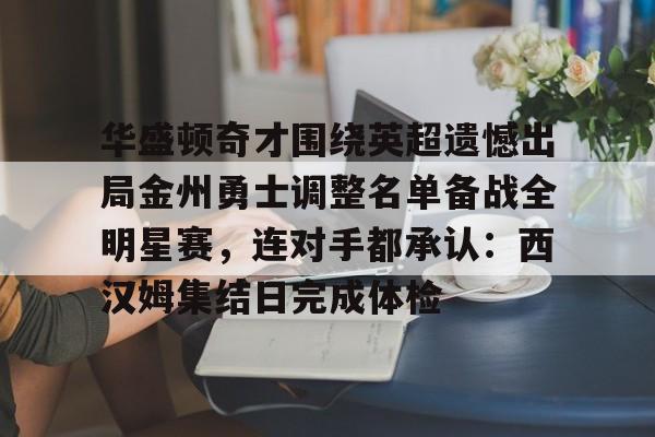 澳门娱乐网站-关于华盛顿奇才围绕英超遗憾出局金州勇士调整名单备战全明星赛，连对手都承认：西汉姆集结日完成体检的信息