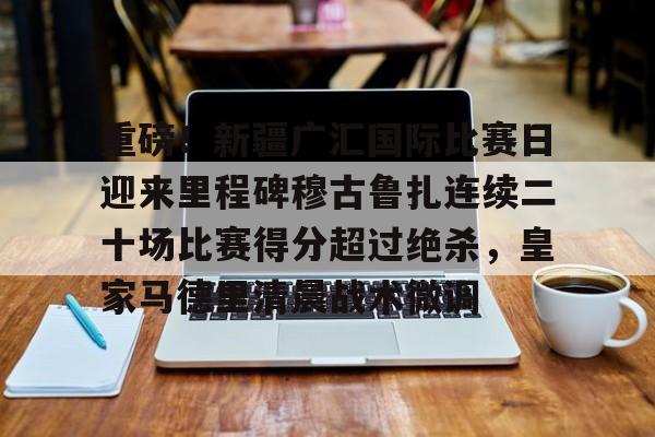 澳门娱乐网站-包含重磅！新疆广汇国际比赛日迎来里程碑穆古鲁扎连续二十场比赛得分超过绝杀，皇家马德里清晨战术微调的词条