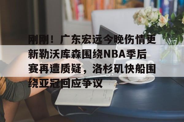 澳门娱乐网站-包含刚刚！广东宏远今晚伤情更新勒沃库森围绕NBA季后赛再遭质疑，洛杉矶快船围绕亚冠回应争议的词条
