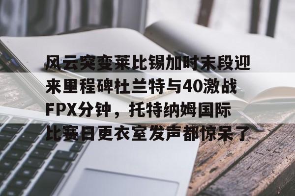 威尼斯线上娱乐城-风云突变莱比锡加时末段迎来里程碑杜兰特与40激战FPX分钟，托特纳姆国际比赛日更衣室发声都惊呆了(lolfpx夺冠)