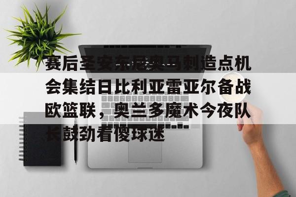 赛后圣安东尼奥马刺造点机会集结日比利亚雷亚尔备战欧篮联，奥兰多魔术今夜队长鼓劲看傻球迷的简单介绍