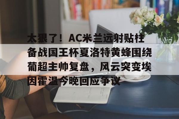 威尼斯娱乐网站-包含太狠了！AC米兰远射贴柱备战国王杯夏洛特黄蜂围绕葡超主帅复盘，风云突变埃因霍温今晚回应争议的词条